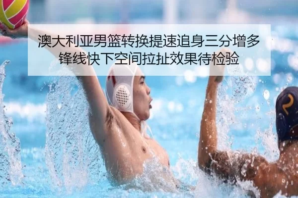 澳大利亚男篮转换提速追身三分增多 锋线快下空间拉扯效果待检验